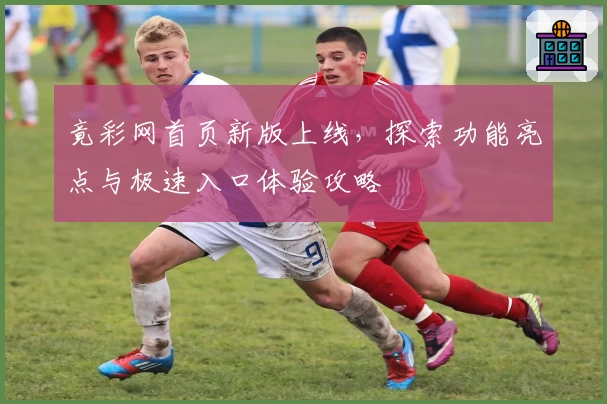 竟彩网首页新版上线,探索功能亮点与极速入口体验攻略