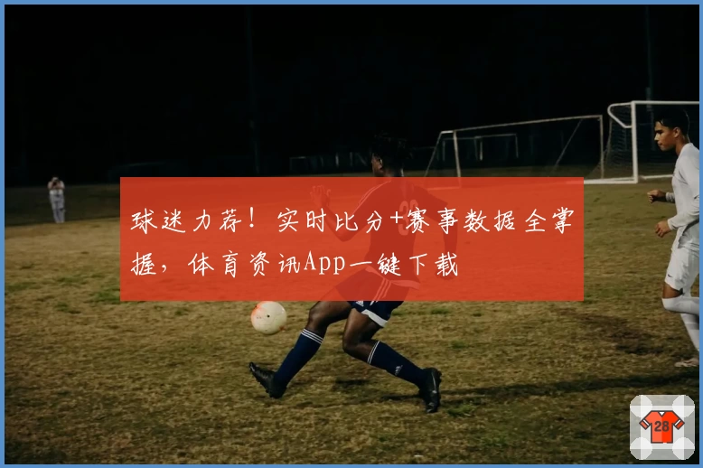 球迷力荐!实时比分+赛事数据全掌握,体育资讯App一键下载