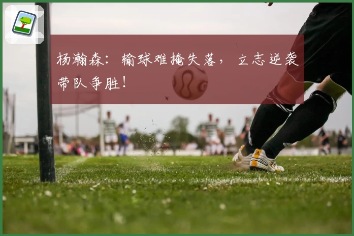 杨瀚森:输球难掩失落,立志逆袭带队争胜!