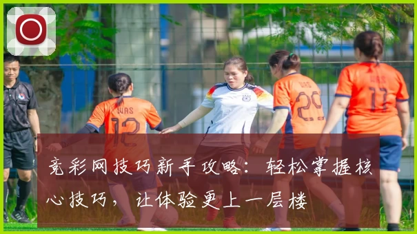 竞彩网技巧新手攻略：轻松掌握核心技巧，让体验更上一层楼