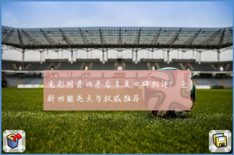 竞彩网资讯平台年度口碑测评：全新功能亮点与权威推荐