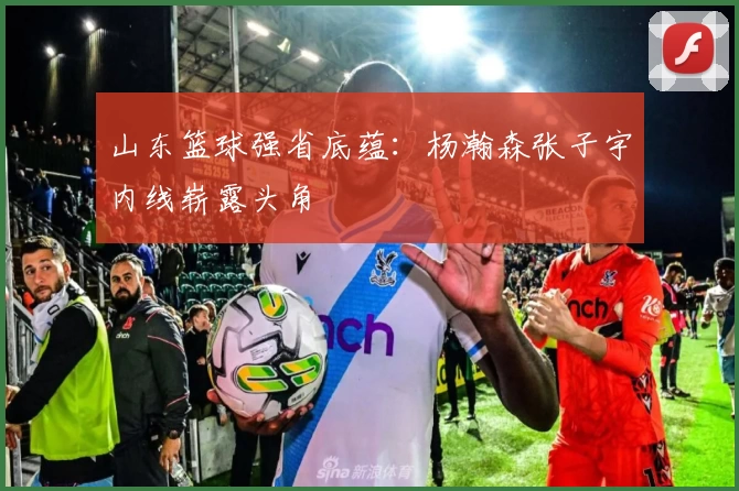 山东篮球强省底蕴：杨瀚森张子宇内线崭露头角