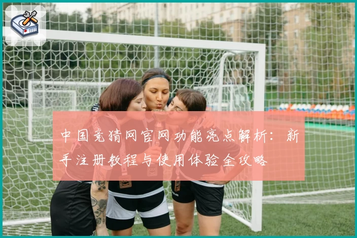 中国竞猜网官网功能亮点解析:新手注册教程与使用体验全攻略