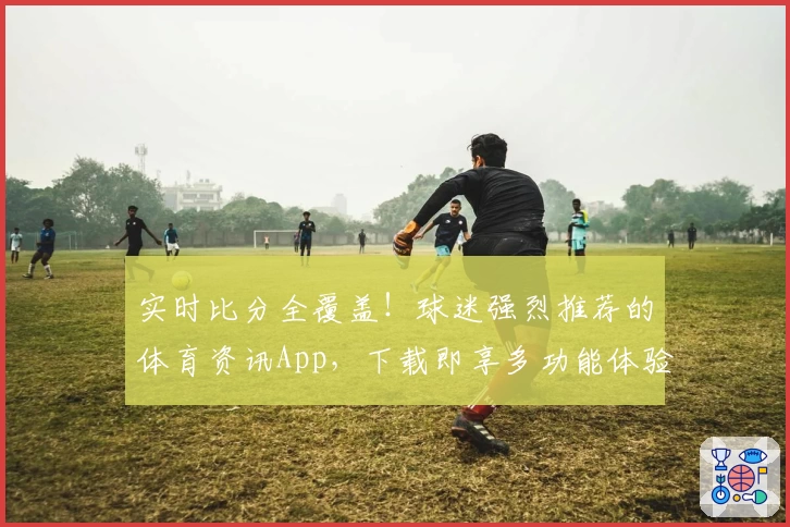 实时比分全覆盖!球迷强烈推荐的体育资讯App,下载即享多功能体验