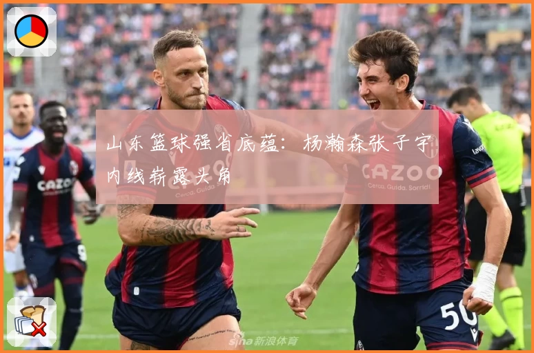 山东篮球强省底蕴：杨瀚森张子宇内线崭露头角