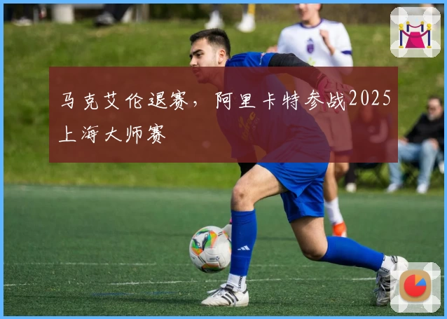 马克艾伦退赛，阿里卡特参战2025上海大师赛