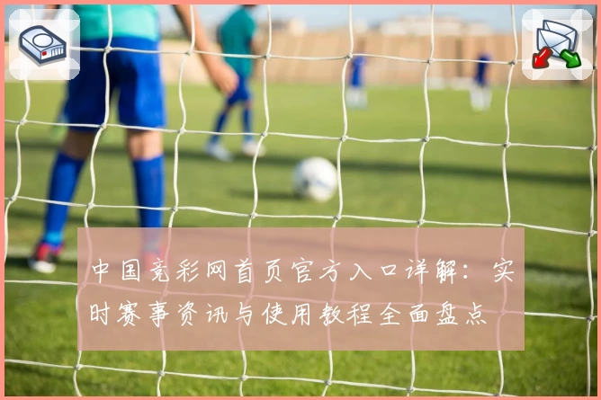 中国竞彩网首页官方入口详解：实时赛事资讯与使用教程全面盘点