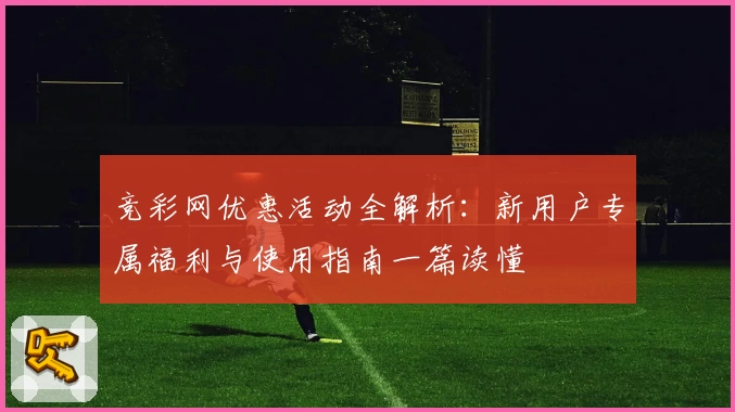 竞彩网优惠活动全解析：新用户专属福利与使用指南一篇读懂