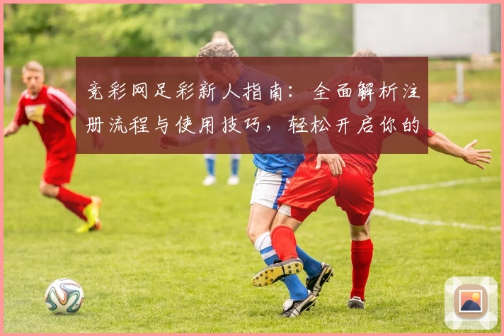 竞彩网足彩新人指南：全面解析注册流程与使用技巧，轻松开启你的足球预测之旅