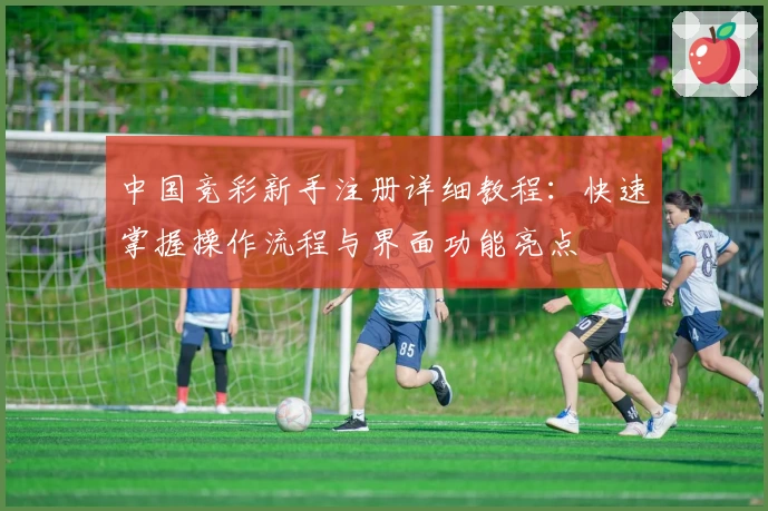 中国竞彩新手注册详细教程：快速掌握操作流程与界面功能亮点