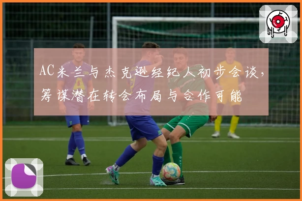 AC米兰与杰克逊经纪人初步会谈，筹谋潜在转会布局与合作可能