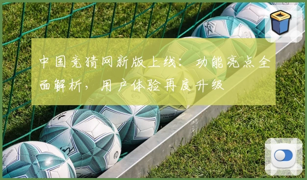 中国竞猜网新版上线：功能亮点全面解析，用户体验再度升级