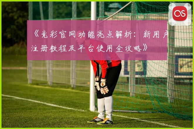 《竞彩官网功能亮点解析：新用户注册教程及平台使用全攻略》