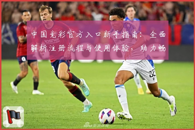 中国竞彩官方入口新手指南：全面解析注册流程与使用体验，助力畅享精彩赛事