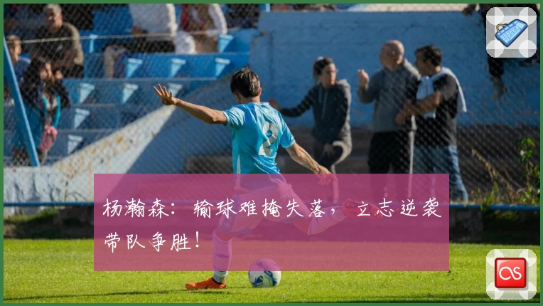 杨瀚森：输球难掩失落，立志逆袭带队争胜！
