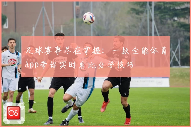 足球赛事尽在掌握:一款全能体育App带你实时看比分学技巧