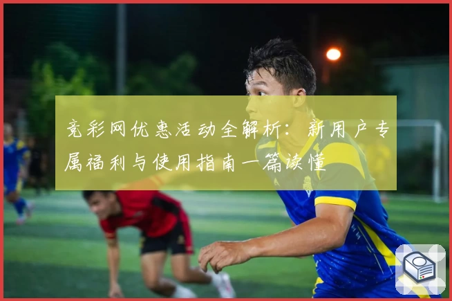 竞彩网优惠活动全解析：新用户专属福利与使用指南一篇读懂