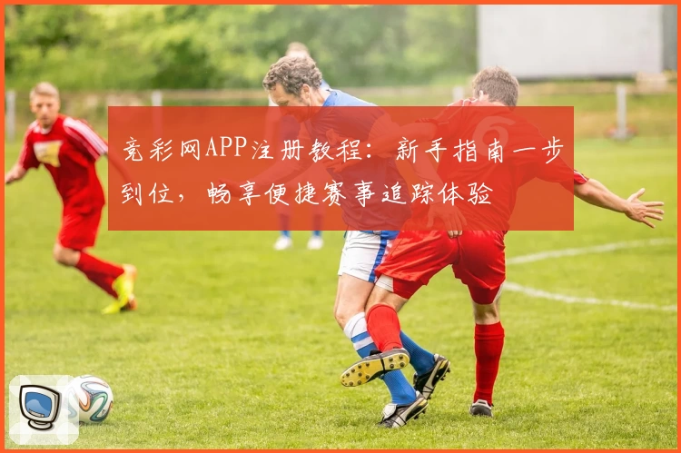 竞彩网APP注册教程：新手指南一步到位，畅享便捷赛事追踪体验